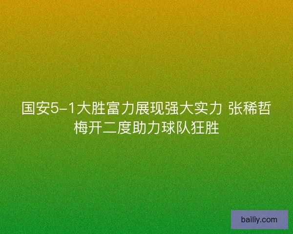 国安5-1大胜富力展现强大实力 张稀哲梅开二度助力球队狂胜
