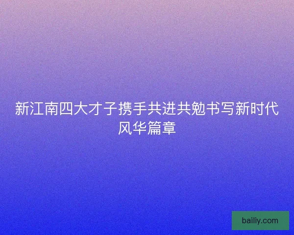 新江南四大才子携手共进共勉书写新时代风华篇章