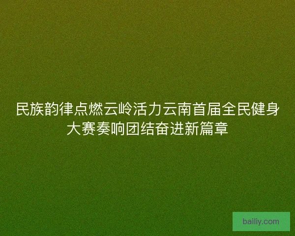 民族韵律点燃云岭活力云南首届全民健身大赛奏响团结奋进新篇章