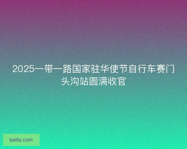2025一带一路国家驻华使节自行车赛门头沟站圆满收官