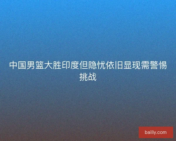 中国男篮大胜印度但隐忧依旧显现需警惕挑战