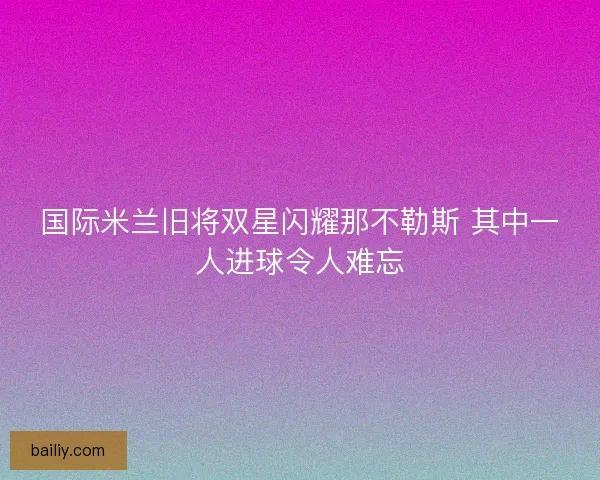 国际米兰旧将双星闪耀那不勒斯 其中一人进球令人难忘