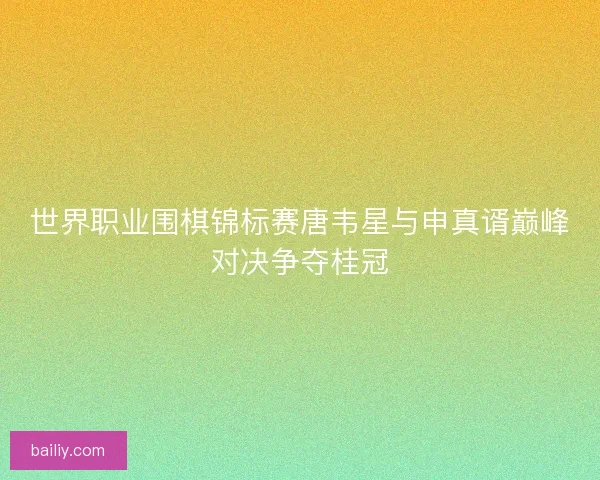 世界职业围棋锦标赛唐韦星与申真谞巅峰对决争夺桂冠