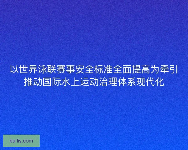 以世界泳联赛事安全标准全面提高为牵引推动国际水上运动治理体系现代化
