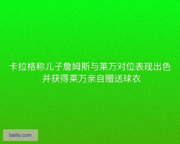 卡拉格称儿子詹姆斯与莱万对位表现出色 并获得莱万亲自赠送球衣