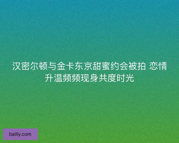 汉密尔顿与金卡东京甜蜜约会被拍 恋情升温频频现身共度时光